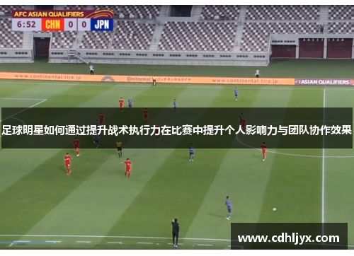 足球明星如何通过提升战术执行力在比赛中提升个人影响力与团队协作效果